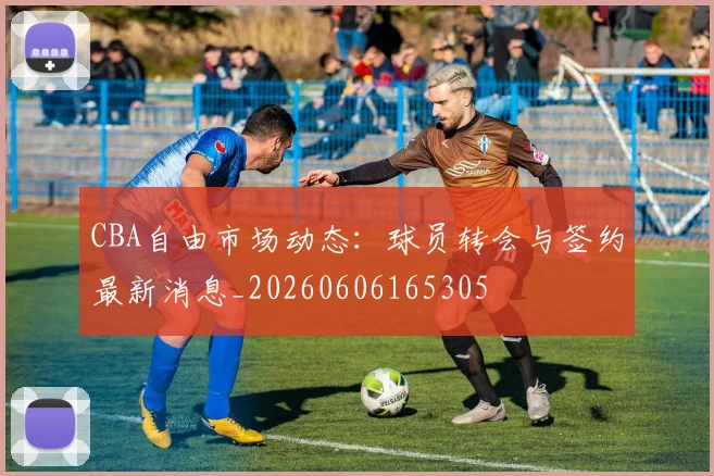 CBA自由市场动态：球员转会与签约最新消息_20260606165305