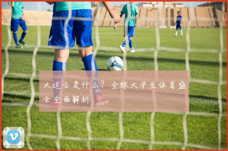 大运会是什么?全球大学生体育盛会全面解析