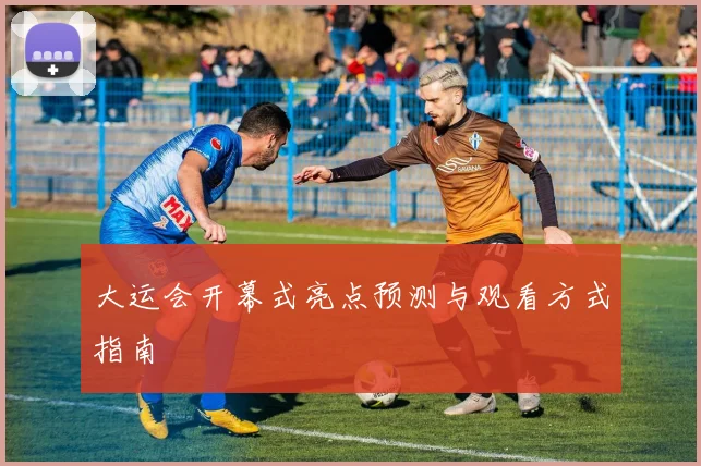 大运会开幕式亮点预测与观看方式指南