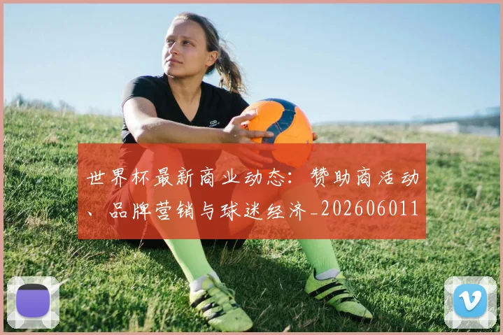 世界杯最新商业动态:赞助商活动、品牌营销与球迷经济_20260601141509
