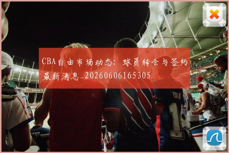 CBA自由市场动态：球员转会与签约最新消息_20260606165305
